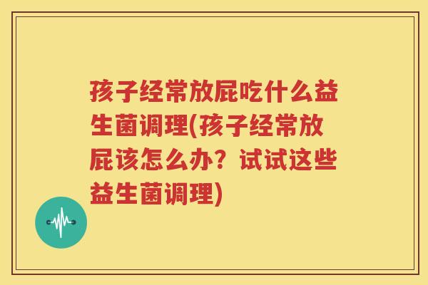 孩子经常放屁吃什么益生菌调理(孩子经常放屁该怎么办？试试这些益生菌调理)