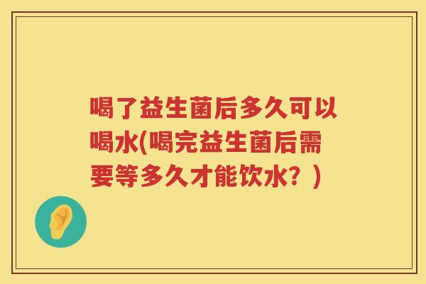 喝了益生菌后多久可以喝水(喝完益生菌后需要等多久才能饮水？)