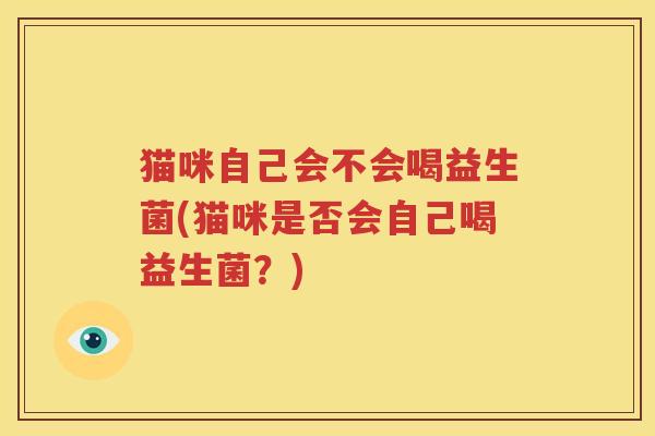 猫咪自己会不会喝益生菌(猫咪是否会自己喝益生菌？)