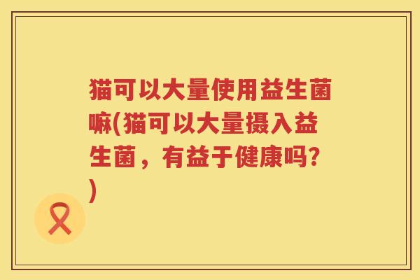 猫可以大量使用益生菌嘛(猫可以大量摄入益生菌，有益于健康吗？)