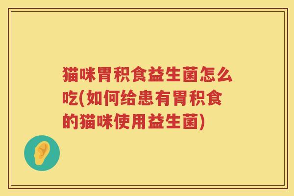 猫咪胃积食益生菌怎么吃(如何给患有胃积食的猫咪使用益生菌)