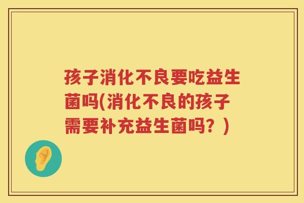 孩子消化不良要吃益生菌吗(消化不良的孩子需要补充益生菌吗？)