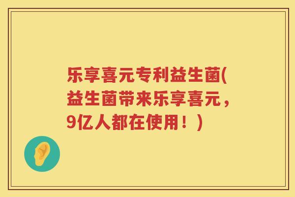 乐享喜元专利益生菌(益生菌带来乐享喜元，9亿人都在使用！)