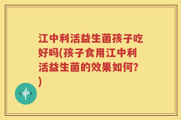 江中利活益生菌孩子吃好吗(孩子食用江中利活益生菌的效果如何？)