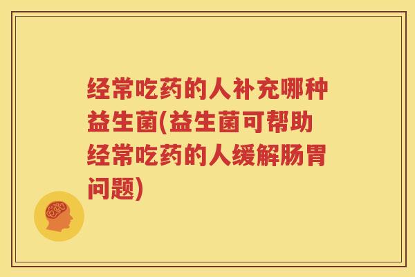 经常吃药的人补充哪种益生菌(益生菌可帮助经常吃药的人缓解肠胃问题)