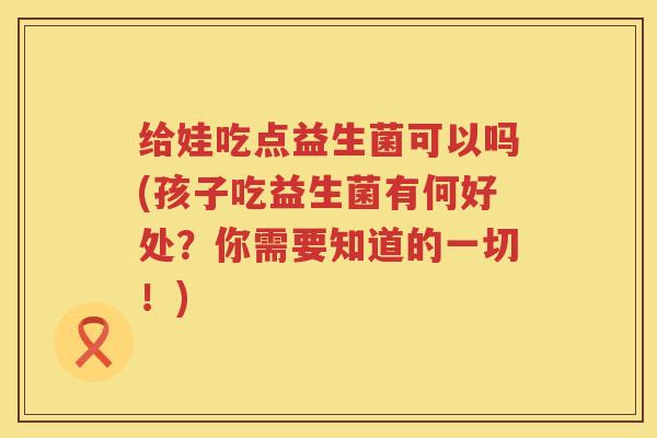 给娃吃点益生菌可以吗(孩子吃益生菌有何好处？你需要知道的一切！)
