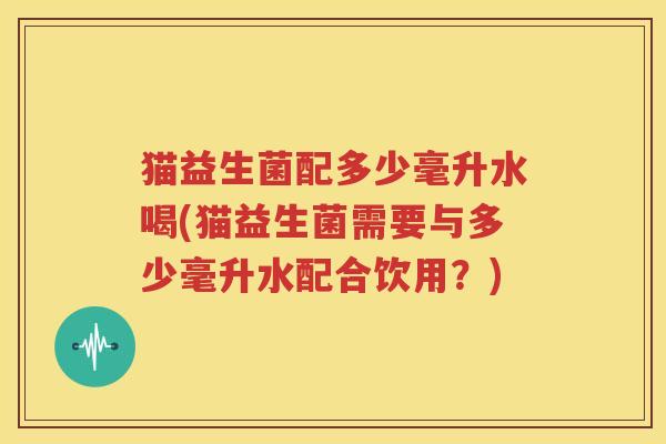 猫益生菌配多少毫升水喝(猫益生菌需要与多少毫升水配合饮用？)