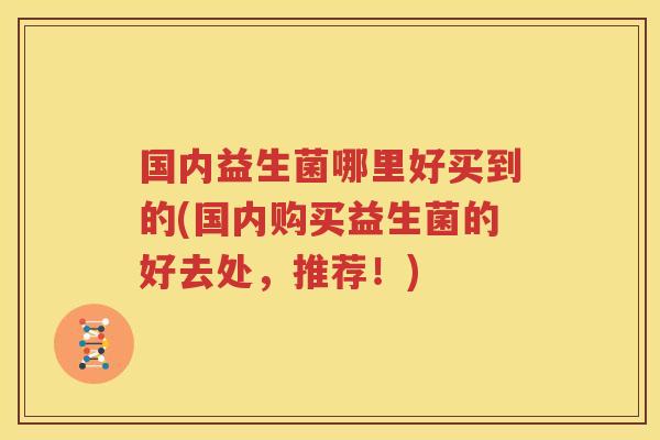 国内益生菌哪里好买到的(国内购买益生菌的好去处，推荐！)