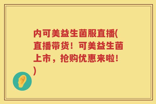 内可美益生菌服直播(直播带货！可美益生菌上市，抢购优惠来啦！)