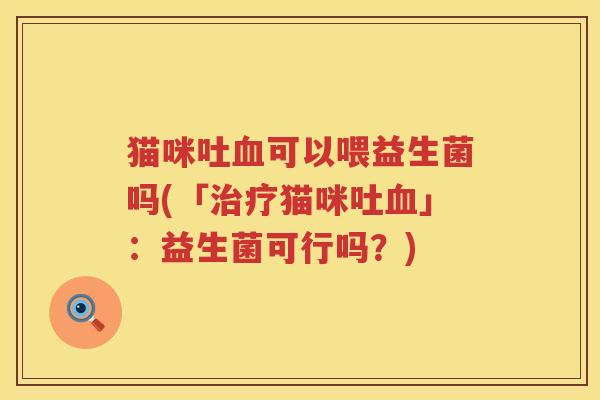 猫咪吐血可以喂益生菌吗(「治疗猫咪吐血」：益生菌可行吗？)
