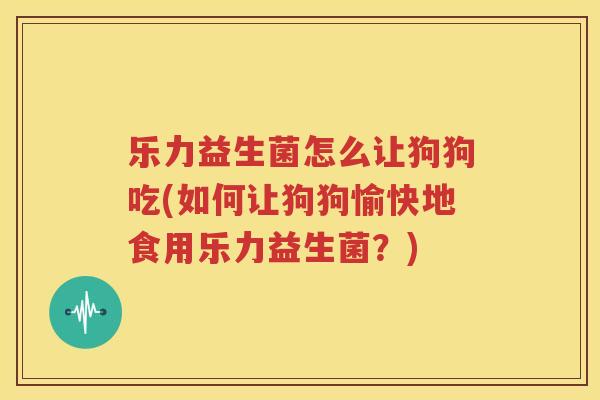 乐力益生菌怎么让狗狗吃(如何让狗狗愉快地食用乐力益生菌？)