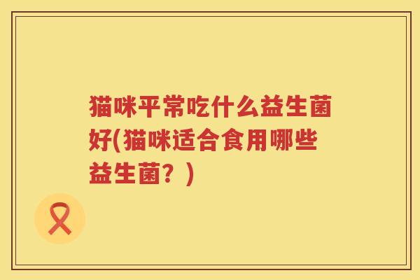 猫咪平常吃什么益生菌好(猫咪适合食用哪些益生菌？)