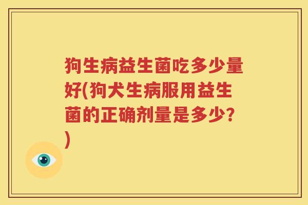 狗生病益生菌吃多少量好(狗犬生病服用益生菌的正确剂量是多少？)