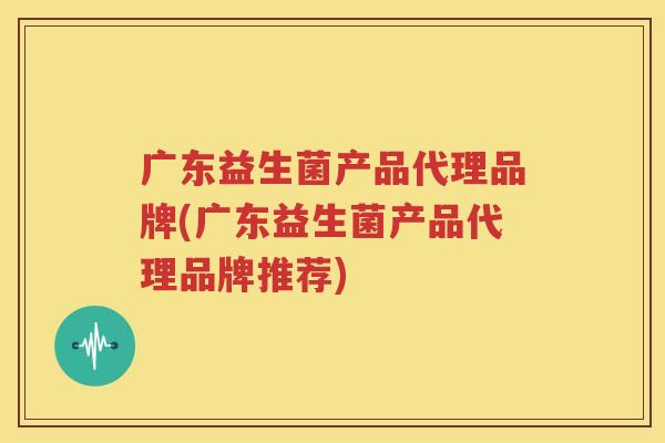 广东益生菌产品代理品牌(广东益生菌产品代理品牌推荐)