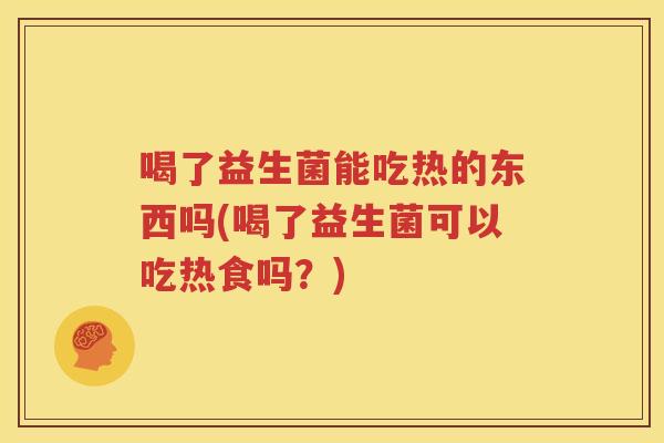 喝了益生菌能吃热的东西吗(喝了益生菌可以吃热食吗？)