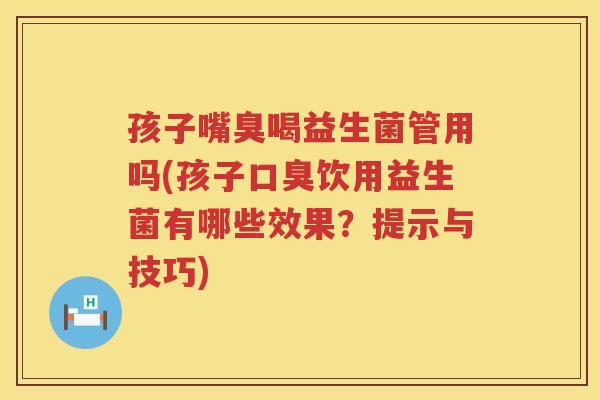 孩子嘴臭喝益生菌管用吗(孩子口臭饮用益生菌有哪些效果？提示与技巧)