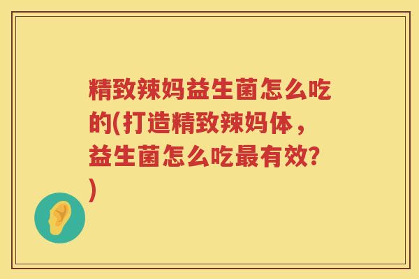 精致辣妈益生菌怎么吃的(打造精致辣妈体，益生菌怎么吃最有效？)
