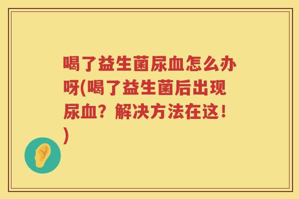 喝了益生菌尿血怎么办呀(喝了益生菌后出现尿血？解决方法在这！)