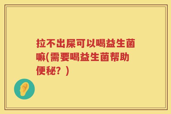 拉不出屎可以喝益生菌嘛(需要喝益生菌帮助便秘？)
