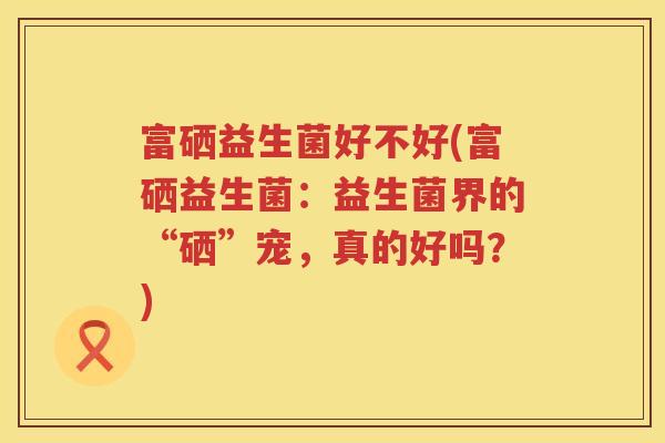富硒益生菌好不好(富硒益生菌：益生菌界的“硒”宠，真的好吗？)