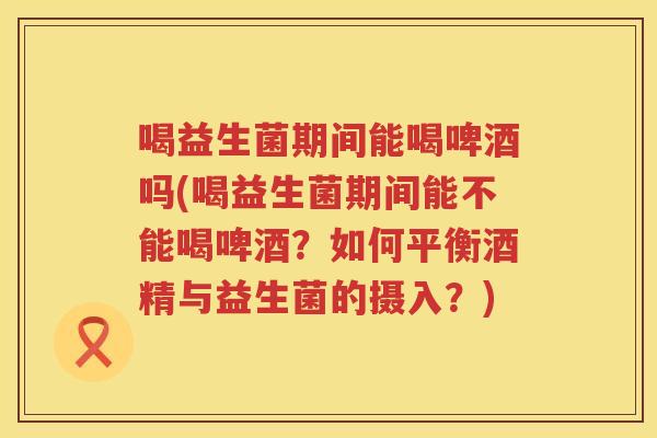 喝益生菌期间能喝啤酒吗(喝益生菌期间能不能喝啤酒？如何平衡酒精与益生菌的摄入？)