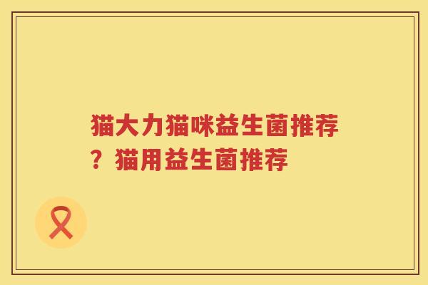 猫大力猫咪益生菌推荐？猫用益生菌推荐