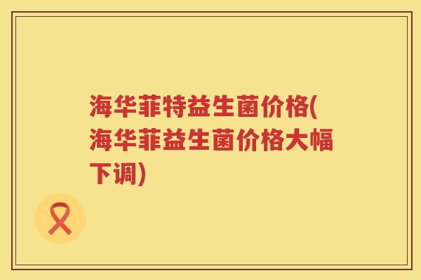 海华菲特益生菌价格(海华菲益生菌价格大幅下调)