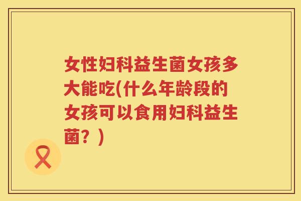 女性妇科益生菌女孩多大能吃(什么年龄段的女孩可以食用妇科益生菌？)