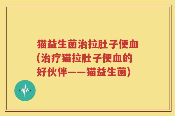 猫益生菌治拉肚子便血(治疗猫拉肚子便血的好伙伴——猫益生菌)