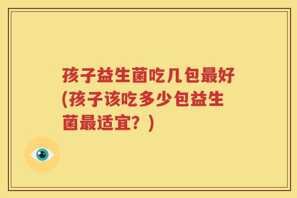 孩子益生菌吃几包最好(孩子该吃多少包益生菌最适宜？)