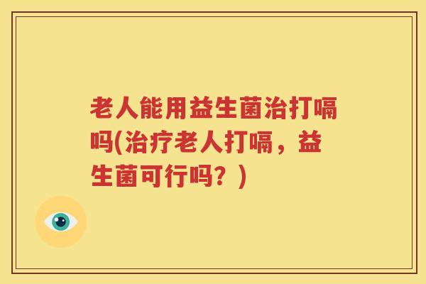 老人能用益生菌治打嗝吗(治疗老人打嗝，益生菌可行吗？)