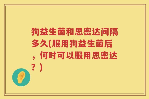 狗益生菌和思密达间隔多久(服用狗益生菌后，何时可以服用思密达？)