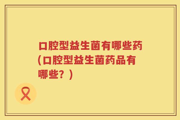 口腔型益生菌有哪些药(口腔型益生菌药品有哪些？)