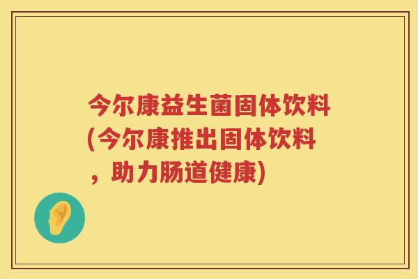 今尔康益生菌固体饮料(今尔康推出固体饮料，助力肠道健康)