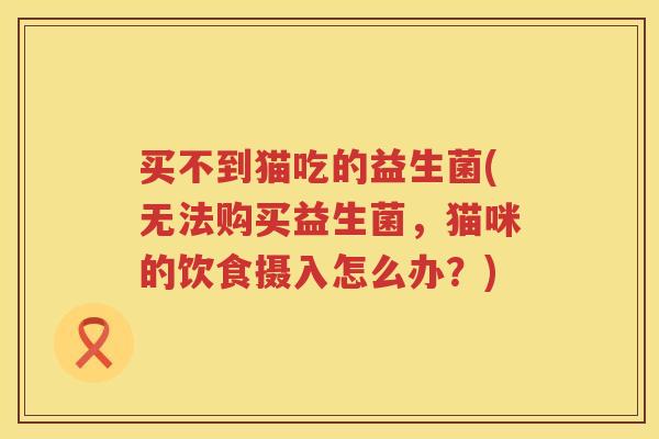 买不到猫吃的益生菌(无法购买益生菌，猫咪的饮食摄入怎么办？)