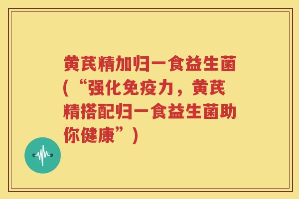 黄芪精加归一食益生菌(“强化免疫力，黄芪精搭配归一食益生菌助你健康”)