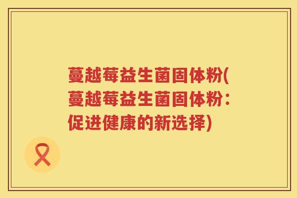 蔓越莓益生菌固体粉(蔓越莓益生菌固体粉：促进健康的新选择)