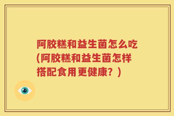 阿胶糕和益生菌怎么吃(阿胶糕和益生菌怎样搭配食用更健康？)
