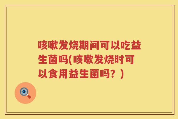 咳嗽发烧期间可以吃益生菌吗(咳嗽发烧时可以食用益生菌吗？)