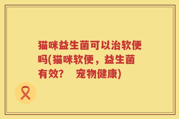 猫咪益生菌可以治软便吗(猫咪软便，益生菌有效？  宠物健康)