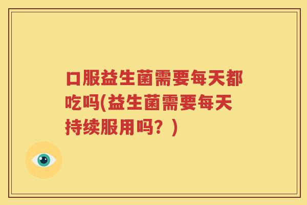 口服益生菌需要每天都吃吗(益生菌需要每天持续服用吗？)