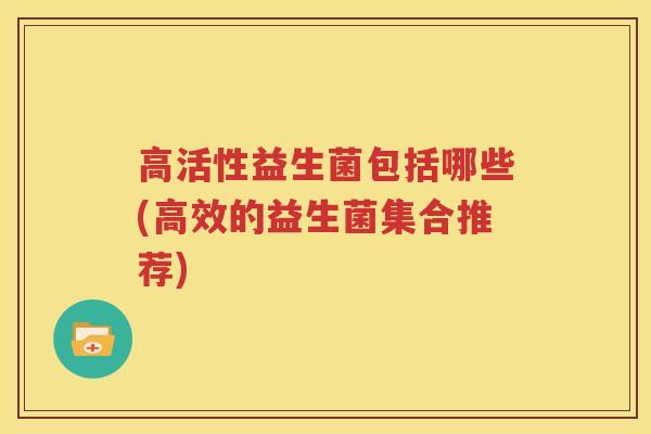 高活性益生菌包括哪些(高效的益生菌集合推荐)