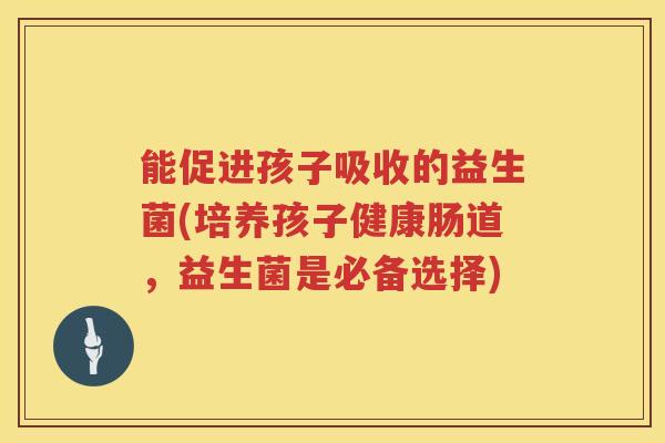 能促进孩子吸收的益生菌(培养孩子健康肠道，益生菌是必备选择)