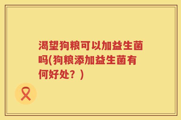渴望狗粮可以加益生菌吗(狗粮添加益生菌有何好处？)
