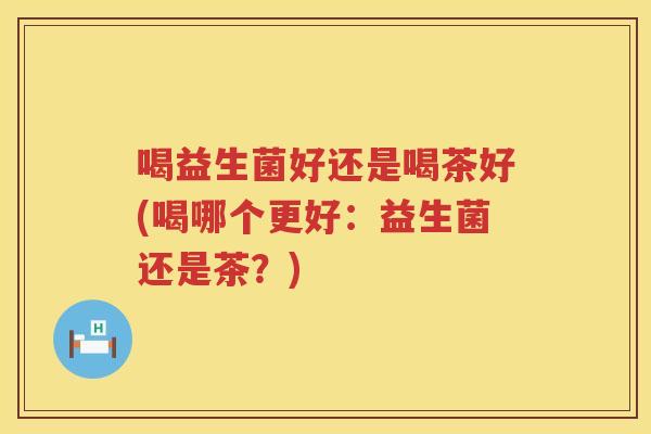 喝益生菌好还是喝茶好(喝哪个更好：益生菌还是茶？)