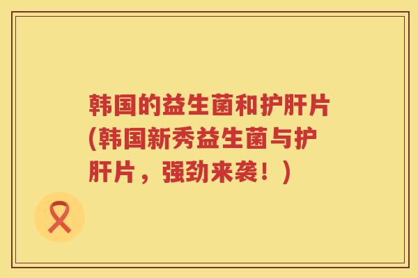 韩国的益生菌和护肝片(韩国新秀益生菌与护肝片，强劲来袭！)