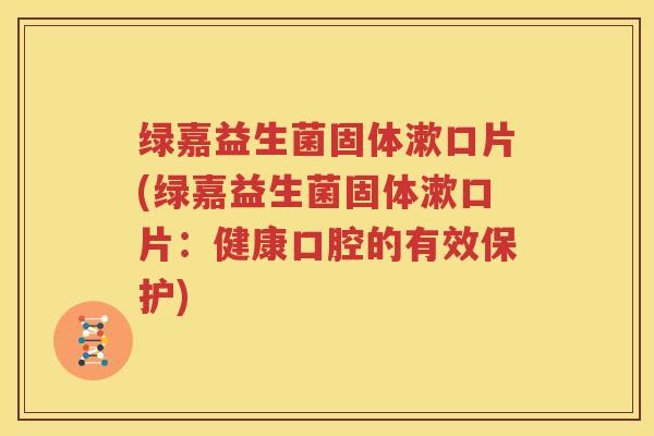 绿嘉益生菌固体漱口片(绿嘉益生菌固体漱口片：健康口腔的有效保护)