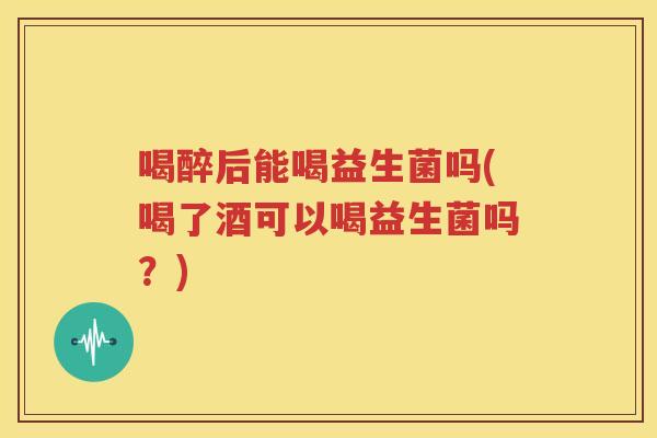 喝醉后能喝益生菌吗(喝了酒可以喝益生菌吗？)