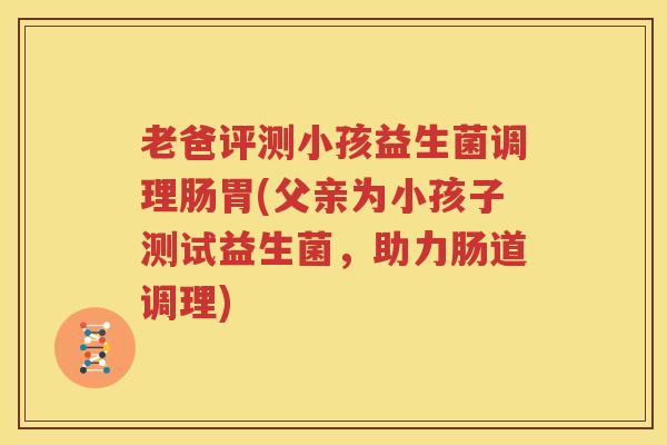 老爸评测小孩益生菌调理肠胃(父亲为小孩子测试益生菌，助力肠道调理)