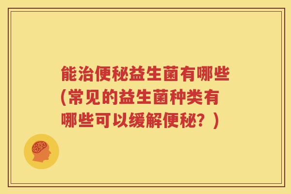 能治便秘益生菌有哪些(常见的益生菌种类有哪些可以缓解便秘？)